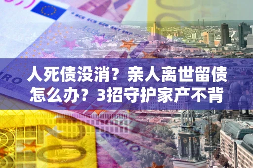 北京人死债没消？亲人离世留债怎么办？3招守护家产不背锅