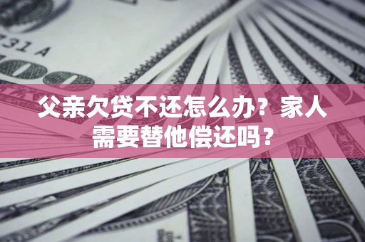 北京父亲欠贷不还怎么办？家人需要替他偿还吗？